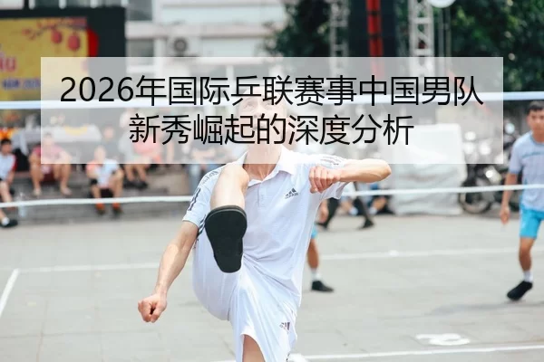 2026年国际乒联赛事中国男队新秀崛起的深度分析