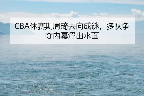 CBA休赛期周琦去向成谜，多队争夺内幕浮出水面