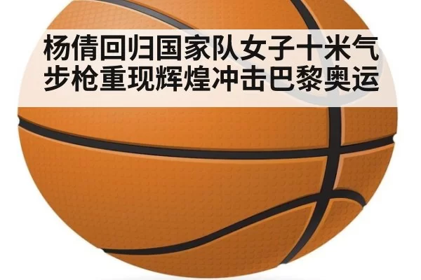 杨倩回归国家队女子十米气步枪重现辉煌冲击巴黎奥运